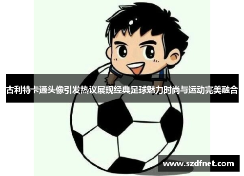 古利特卡通头像引发热议展现经典足球魅力时尚与运动完美融合