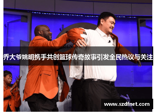 乔大爷姚明携手共创篮球传奇故事引发全民热议与关注