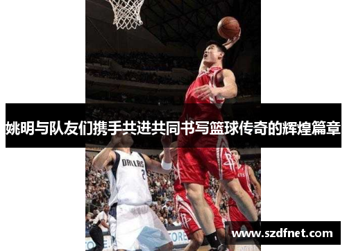 姚明与队友们携手共进共同书写篮球传奇的辉煌篇章