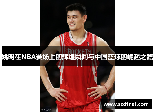 姚明在NBA赛场上的辉煌瞬间与中国篮球的崛起之路