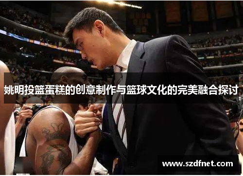 姚明投篮蛋糕的创意制作与篮球文化的完美融合探讨
