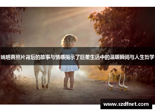 姚明喜照片背后的故事与情感揭示了巨星生活中的温暖瞬间与人生哲学