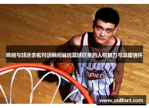 姚明与球迷亲密对话瞬间展现篮球巨星的人格魅力与温暖情怀