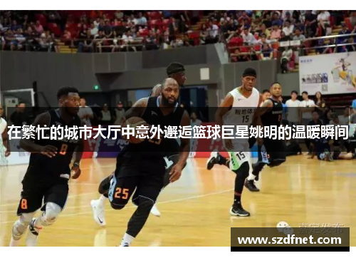 在繁忙的城市大厅中意外邂逅篮球巨星姚明的温暖瞬间