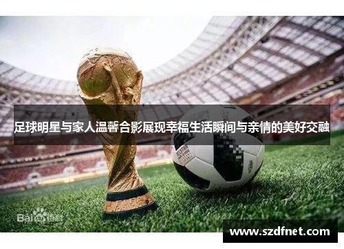 足球明星与家人温馨合影展现幸福生活瞬间与亲情的美好交融