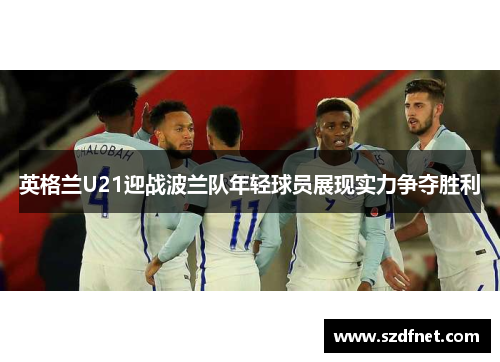英格兰U21迎战波兰队年轻球员展现实力争夺胜利